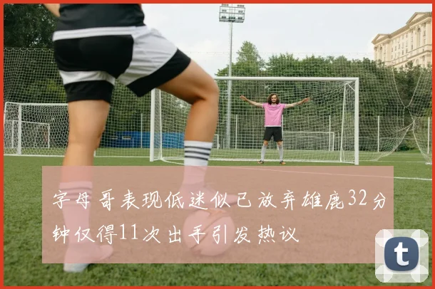 字母哥表现低迷似已放弃雄鹿32分钟仅得11次出手引发热议