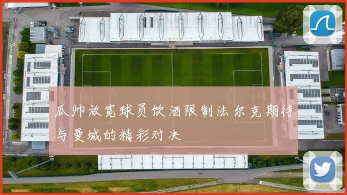 瓜帅放宽球员饮酒限制法尔克期待与曼城的精彩对决