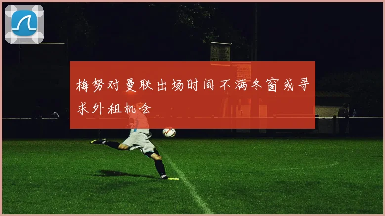 梅努对曼联出场时间不满冬窗或寻求外租机会