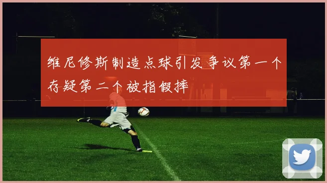维尼修斯制造点球引发争议第一个存疑第二个被指假摔