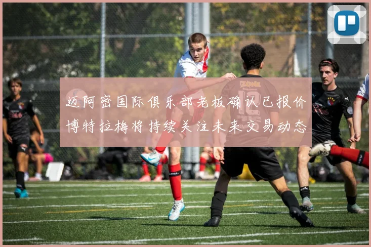 迈阿密国际俱乐部老板确认已报价博特拉梅将持续关注未来交易动态