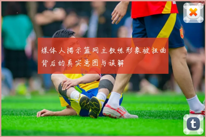 媒体人揭示篮网主教练形象被扭曲背后的真实意图与误解
