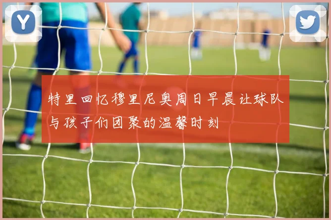 特里回忆穆里尼奥周日早晨让球队与孩子们团聚的温馨时刻
