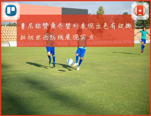 鲁尼称赞桑乔替补表现出色有效撕扯切尔西防线展现实力