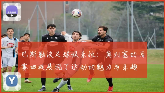 巴斯勒谈足球娱乐性：奥利塞的马赛回旋展现了运动的魅力与乐趣