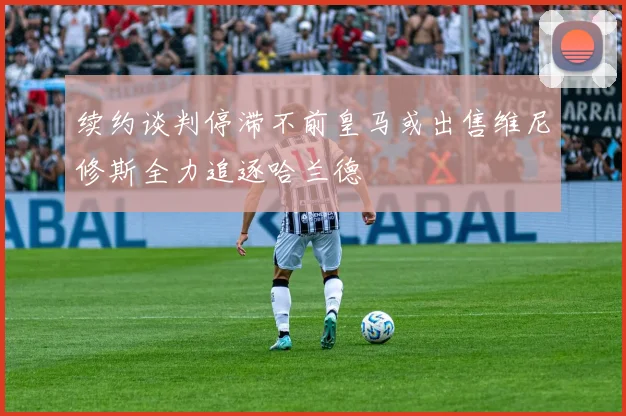 续约谈判停滞不前皇马或出售维尼修斯全力追逐哈兰德