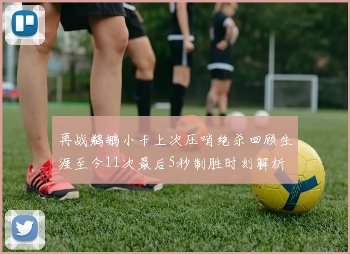 再战鹈鹕小卡上次压哨绝杀回顾生涯至今11次最后5秒制胜时刻解析