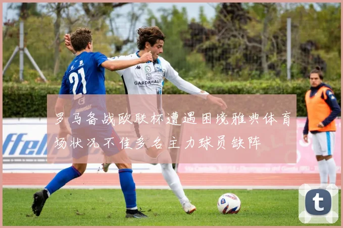 罗马备战欧联杯遭遇困境雅典体育场状况不佳多名主力球员缺阵