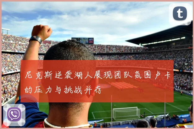 尼克斯逆袭湖人展现团队氛围卢卡的压力与挑战并存