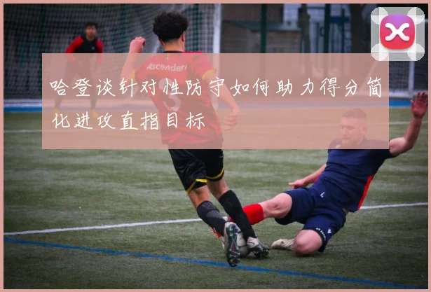 哈登谈针对性防守如何助力得分简化进攻直指目标
