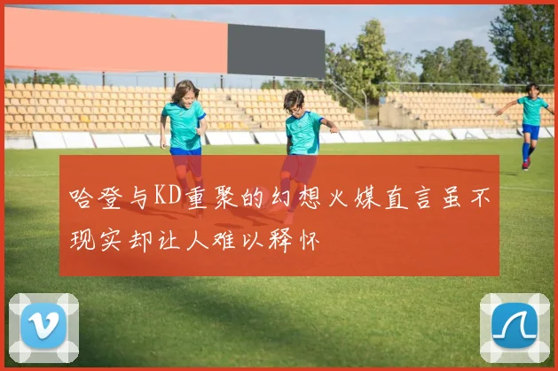 哈登与KD重聚的幻想火媒直言虽不现实却让人难以释怀