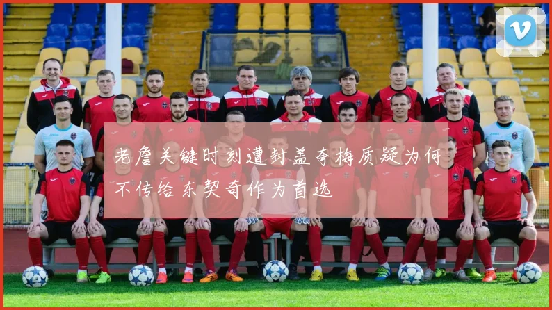 老詹关键时刻遭封盖夸梅质疑为何不传给东契奇作为首选