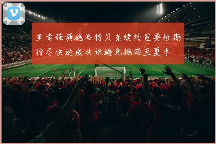 里肯强调施洛特贝克续约重要性期待尽快达成共识避免拖延至夏季