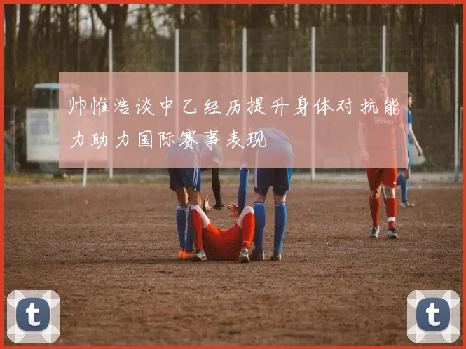 帅惟浩谈中乙经历提升身体对抗能力助力国际赛事表现