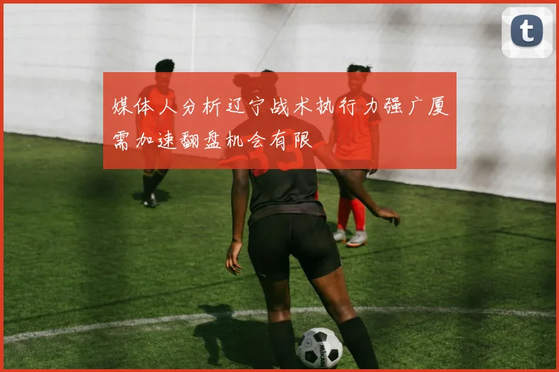 媒体人分析辽宁战术执行力强广厦需加速翻盘机会有限