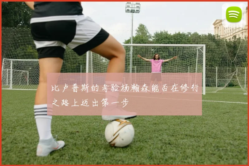比卢普斯的考验杨瀚森能否在修行之路上迈出第一步