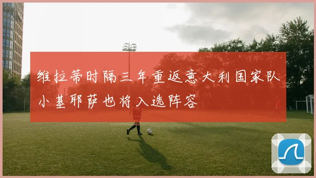 维拉蒂时隔三年重返意大利国家队小基耶萨也将入选阵容