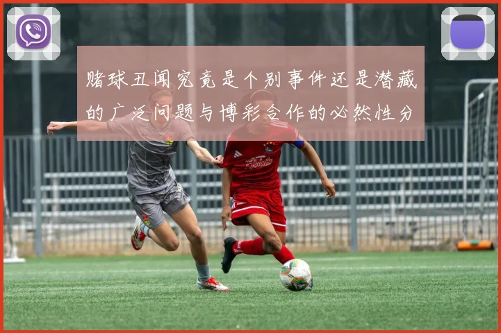 赌球丑闻究竟是个别事件还是潜藏的广泛问题与博彩合作的必然性分析