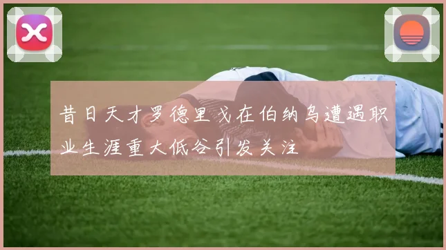 昔日天才罗德里戈在伯纳乌遭遇职业生涯重大低谷引发关注