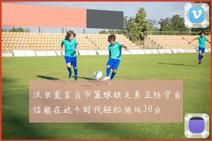 沃尔直言当今篮球缺乏真正防守自信能在这个时代轻松场均30分