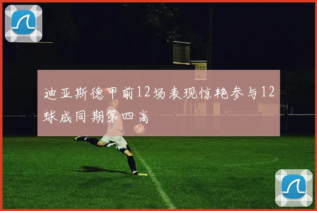 迪亚斯德甲前12场表现惊艳参与12球成同期第四高
