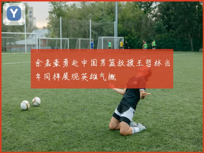 余嘉豪勇赴中国男篮救援王哲林当年同样展现英雄气概
