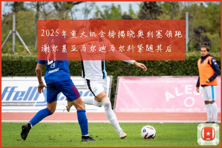 2025年重大机会榜揭晓奥利塞领跑谢尔基亚马尔迪马尔科紧随其后