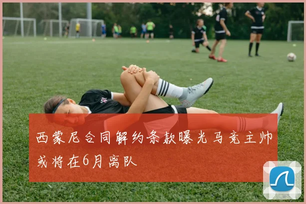 西蒙尼合同解约条款曝光马竞主帅或将在6月离队