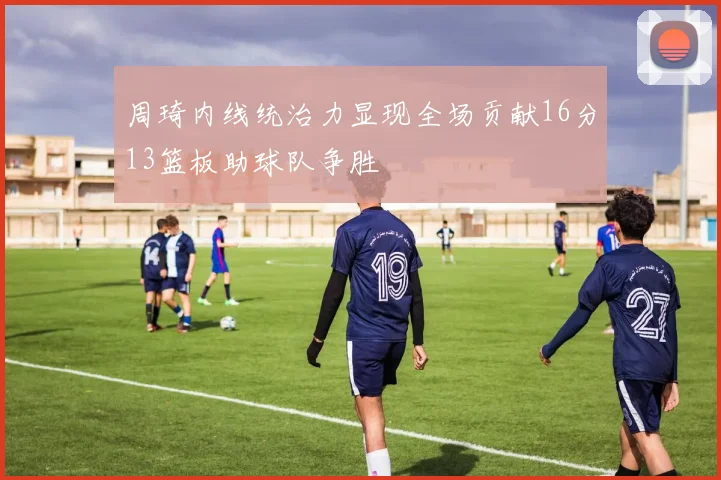 周琦内线统治力显现全场贡献16分13篮板助球队争胜